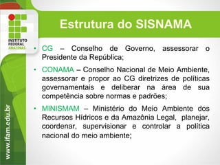 Estrutura do SISNAMA
• CG – Conselho de Governo, assessorar o
Presidente da República;
• CONAMA – Conselho Nacional de Meio Ambiente,
assessorar e propor ao CG diretrizes de políticas
governamentais e deliberar na área de sua
competência sobre normas e padrões;

• MINISMAM – Ministério do Meio Ambiente dos
Recursos Hídricos e da Amazônia Legal, planejar,
coordenar, supervisionar e controlar a política
nacional do meio ambiente;

 