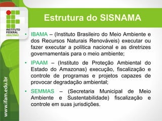 Estrutura do SISNAMA
• IBAMA – (Instituto Brasileiro do Meio Ambiente e
dos Recursos Naturais Renováveis) executar ou
fazer executar a política nacional e as diretrizes
governamentais para o meio ambiente;
• IPAAM – (Instituto de Proteção Ambiental do
Estado do Amazonas) execução, fiscalização e
controle de programas e projetos capazes de
provocar degradação ambiental;
• SEMMAS – (Secretaria Municipal de Meio
Ambiente e Sustentabilidade) fiscalização e
controle em suas jurisdições.

 