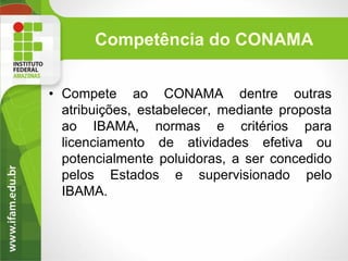 Competência do CONAMA
• Compete ao CONAMA dentre outras
atribuições, estabelecer, mediante proposta
ao IBAMA, normas e critérios para
licenciamento de atividades efetiva ou
potencialmente poluidoras, a ser concedido
pelos Estados e supervisionado pelo
IBAMA.

 