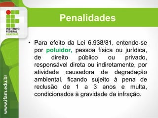Penalidades
• Para efeito da Lei 6.938/81, entende-se
por poluidor, pessoa física ou jurídica,
de
direito
público
ou
privado,
responsável direta ou indiretamente, por
atividade causadora de degradação
ambiental, ficando sujeito à pena de
reclusão de 1 a 3 anos e multa,
condicionados à gravidade da infração.

 