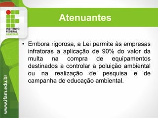 Atenuantes
• Embora rigorosa, a Lei permite às empresas
infratoras a aplicação de 90% do valor da
multa na compra de equipamentos
destinados a controlar a poluição ambiental
ou na realização de pesquisa e de
campanha de educação ambiental.

 