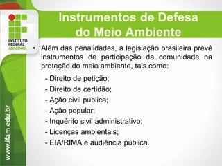 Instrumentos de Defesa
do Meio Ambiente
• Além das penalidades, a legislação brasileira prevê
instrumentos de participação da comunidade na
proteção do meio ambiente, tais como:
- Direito de petição;
- Direito de certidão;
- Ação civil pública;
- Ação popular;
- Inquérito civil administrativo;
- Licenças ambientais;
- EIA/RIMA e audiência pública.

 