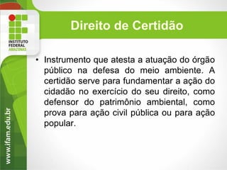 Direito de Certidão
• Instrumento que atesta a atuação do órgão
público na defesa do meio ambiente. A
certidão serve para fundamentar a ação do
cidadão no exercício do seu direito, como
defensor do patrimônio ambiental, como
prova para ação civil pública ou para ação
popular.

 