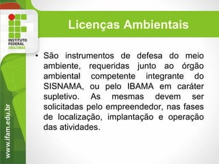 Licenças Ambientais
• São instrumentos de defesa do meio
ambiente, requeridas junto ao órgão
ambiental competente integrante do
SISNAMA, ou pelo IBAMA em caráter
supletivo. As mesmas devem ser
solicitadas pelo empreendedor, nas fases
de localização, implantação e operação
das atividades.

 