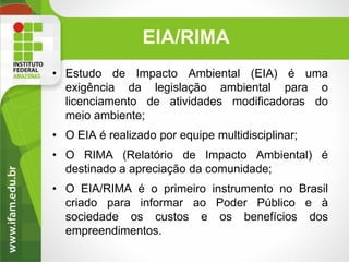 EIA/RIMA
• Estudo de Impacto Ambiental (EIA) é uma
exigência da legislação ambiental para o
licenciamento de atividades modificadoras do
meio ambiente;
• O EIA é realizado por equipe multidisciplinar;
• O RIMA (Relatório de Impacto Ambiental) é
destinado a apreciação da comunidade;
• O EIA/RIMA é o primeiro instrumento no Brasil
criado para informar ao Poder Público e à
sociedade os custos e os benefícios dos
empreendimentos.

 