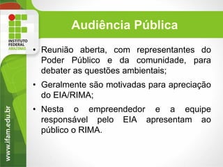 Audiência Pública
• Reunião aberta, com representantes do
Poder Público e da comunidade, para
debater as questões ambientais;
• Geralmente são motivadas para apreciação
do EIA/RIMA;

• Nesta o empreendedor e a equipe
responsável pelo EIA apresentam ao
público o RIMA.

 