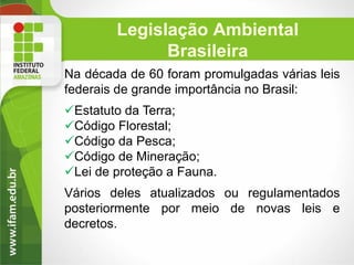 Legislação Ambiental
Brasileira
Na década de 60 foram promulgadas várias leis
federais de grande importância no Brasil:
Estatuto da Terra;
Código Florestal;
Código da Pesca;
Código de Mineração;
Lei de proteção a Fauna.
Vários deles atualizados ou regulamentados
posteriormente por meio de novas leis e
decretos.

 