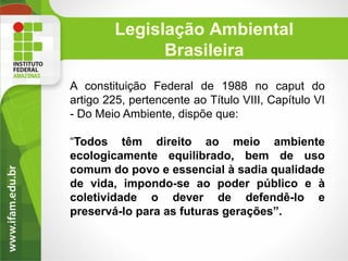 Legislação Ambiental
Brasileira
A constituição Federal de 1988 no caput do
artigo 225, pertencente ao Título VIII, Capítulo VI
- Do Meio Ambiente, dispõe que:

“Todos têm direito ao meio ambiente
ecologicamente equilibrado, bem de uso
comum do povo e essencial à sadia qualidade
de vida, impondo-se ao poder público e à
coletividade o dever de defendê-lo e
preservá-lo para as futuras gerações”.

 