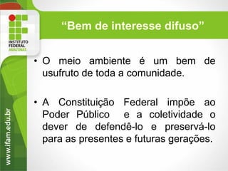 “Bem de interesse difuso”
• O meio ambiente é um bem de
usufruto de toda a comunidade.
• A Constituição Federal impõe ao
Poder Público e a coletividade o
dever de defendê-lo e preservá-lo
para as presentes e futuras gerações.

 