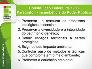 Constituição Federal de 1988
Parágrafo I - incumbência do Poder Público
1. Preservar e restaurar os processos
ecológicos essenciais;
2. Preservar a diversidade e a integridade
do patrimônio genético;
3. Definir espaços territoriais a serem
protegidos;
4. Exigir estudo impacto ambiental;
5. Controlar ouso de métodos e técnicas
que comprometem o meio ambiente;
6. Promover a educação ambiental.

 