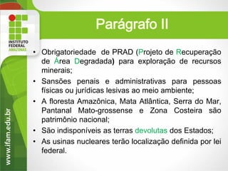 Parágrafo II
• Obrigatoriedade de PRAD (Projeto de Recuperação
de Área Degradada) para exploração de recursos
minerais;
• Sansões penais e administrativas para pessoas
físicas ou jurídicas lesivas ao meio ambiente;
• A floresta Amazônica, Mata Atlântica, Serra do Mar,
Pantanal Mato-grossense e Zona Costeira são
patrimônio nacional;
• São indisponíveis as terras devolutas dos Estados;
• As usinas nucleares terão localização definida por lei
federal.

 