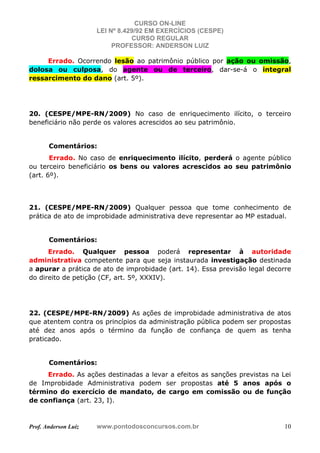 CURSO ON-LINE
LEI Nº 8.429/92 EM EXERCÍCIOS (CESPE)
CURSO REGULAR
PROFESSOR: ANDERSON LUIZ
Prof. Anderson Luiz www.pontodosconcursos.com.br 10
Errado. Ocorrendo lesão ao patrimônio público por ação ou omissão,
dolosa ou culposa, do agente ou de terceiro, dar-se-á o integral
ressarcimento do dano (art. 5º).
20. (CESPE/MPE-RN/2009) No caso de enriquecimento ilícito, o terceiro
beneficiário não perde os valores acrescidos ao seu patrimônio.
Comentários:
Errado. No caso de enriquecimento ilícito, perderá o agente público
ou terceiro beneficiário os bens ou valores acrescidos ao seu patrimônio
(art. 6º).
21. (CESPE/MPE-RN/2009) Qualquer pessoa que tome conhecimento de
prática de ato de improbidade administrativa deve representar ao MP estadual.
Comentários:
Errado. Qualquer pessoa poderá representar à autoridade
administrativa competente para que seja instaurada investigação destinada
a apurar a prática de ato de improbidade (art. 14). Essa previsão legal decorre
do direito de petição (CF, art. 5º, XXXIV).
22. (CESPE/MPE-RN/2009) As ações de improbidade administrativa de atos
que atentem contra os princípios da administração pública podem ser propostas
até dez anos após o término da função de confiança de quem as tenha
praticado.
Comentários:
Errado. As ações destinadas a levar a efeitos as sanções previstas na Lei
de Improbidade Administrativa podem ser propostas até 5 anos após o
término do exercício de mandato, de cargo em comissão ou de função
de confiança (art. 23, I).
 