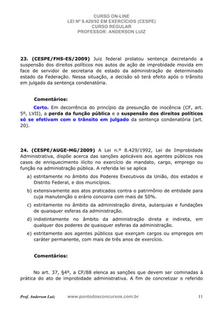 CURSO ON-LINE
LEI Nº 8.429/92 EM EXERCÍCIOS (CESPE)
CURSO REGULAR
PROFESSOR: ANDERSON LUIZ
Prof. Anderson Luiz www.pontodosconcursos.com.br 11
23. (CESPE/FHS-ES/2009) Juiz federal prolatou sentença decretando a
suspensão dos direitos políticos nos autos de ação de improbidade movida em
face de servidor de secretaria de estado da administração de determinado
estado da Federação. Nessa situação, a decisão só terá efeito após o trânsito
em julgado da sentença condenatória.
Comentários:
Certo. Em decorrência do princípio da presunção de inocência (CF, art.
5º, LVII), a perda da função pública e a suspensão dos direitos políticos
só se efetivam com o trânsito em julgado da sentença condenatória (art.
20).
24. (CESPE/AUGE-MG/2009) A Lei n.º 8.429/1992, Lei de Improbidade
Administrativa, dispõe acerca das sanções aplicáveis aos agentes públicos nos
casos de enriquecimento ilícito no exercício de mandato, cargo, emprego ou
função na administração pública. A referida lei se aplica
a) estritamente no âmbito dos Poderes Executivos da União, dos estados e
Distrito Federal, e dos municípios.
b) extensivamente aos atos praticados contra o patrimônio de entidade para
cuja manutenção o erário concorra com mais de 50%.
c) estritamente no âmbito da administração direta, autarquias e fundações
de quaisquer esferas da administração.
d) indistintamente no âmbito da administração direta e indireta, em
qualquer dos poderes de quaisquer esferas da administração.
e) estritamente aos agentes públicos que exerçam cargos ou empregos em
caráter permanente, com mais de três anos de exercício.
Comentários:
No art. 37, §4º, a CF/88 elenca as sanções que devem ser cominadas à
prática do ato de improbidade administrativa. A fim de concretizar o referido
 