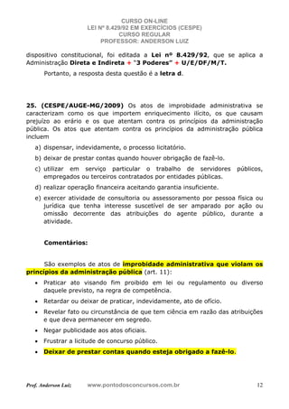 CURSO ON-LINE
LEI Nº 8.429/92 EM EXERCÍCIOS (CESPE)
CURSO REGULAR
PROFESSOR: ANDERSON LUIZ
Prof. Anderson Luiz www.pontodosconcursos.com.br 12
dispositivo constitucional, foi editada a Lei nº 8.429/92, que se aplica a
Administração Direta e Indireta + “3 Poderes” + U/E/DF/M/T.
Portanto, a resposta desta questão é a letra d.
25. (CESPE/AUGE-MG/2009) Os atos de improbidade administrativa se
caracterizam como os que importem enriquecimento ilícito, os que causam
prejuízo ao erário e os que atentam contra os princípios da administração
pública. Os atos que atentam contra os princípios da administração pública
incluem
a) dispensar, indevidamente, o processo licitatório.
b) deixar de prestar contas quando houver obrigação de fazê-lo.
c) utilizar em serviço particular o trabalho de servidores públicos,
empregados ou terceiros contratados por entidades públicas.
d) realizar operação financeira aceitando garantia insuficiente.
e) exercer atividade de consultoria ou assessoramento por pessoa física ou
jurídica que tenha interesse suscetível de ser amparado por ação ou
omissão decorrente das atribuições do agente público, durante a
atividade.
Comentários:
São exemplos de atos de improbidade administrativa que violam os
princípios da administração pública (art. 11):
• Praticar ato visando fim proibido em lei ou regulamento ou diverso
daquele previsto, na regra de competência.
• Retardar ou deixar de praticar, indevidamente, ato de ofício.
• Revelar fato ou circunstância de que tem ciência em razão das atribuições
e que deva permanecer em segredo.
• Negar publicidade aos atos oficiais.
• Frustrar a licitude de concurso público.
• Deixar de prestar contas quando esteja obrigado a fazê-lo.
 