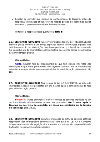 CURSO ON-LINE
LEI Nº 8.429/92 EM EXERCÍCIOS (CESPE)
CURSO REGULAR
PROFESSOR: ANDERSON LUIZ
Prof. Anderson Luiz www.pontodosconcursos.com.br 13
• Revelar ou permitir que chegue ao conhecimento de terceiro, antes da
respectiva divulgação oficial, teor de medida política ou econômica capaz
de afetar o preço de mercadoria, bem ou serviço.
Portanto, a resposta desta questão é a letra b.
26. (CESPE/TRE-GO/2009) Rui, servidor público federal do Tribunal Superior
Eleitoral (TSE), revelou a um amigo deputado federal informações sigilosas que
detinha em razão das atribuições que desempenhava no tribunal. A conduta de
Rui constitui ato de improbidade administrativa que atenta contra os princípios
da administração púbica.
Comentários:
Certo. Revelar fato ou circunstância de que tem ciência em razão das
atribuições e que deva permanecer em segredo constitui ato de improbidade
administrativa que atenta contra os princípios da administração púbica (art. 11,
III).
27. (CESPE/TRE-GO/2009) Nos termos da Lei n.º 8.429/1992, as ações de
improbidade podem ser propostas em até 5 anos após o conhecimento do fato
pela administração pública.
Comentários:
Errado. As ações destinadas a levar a efeitos as sanções previstas na Lei
de Improbidade Administrativa podem ser propostas até 5 anos após o
término do exercício de mandato, de cargo em comissão ou de função
de confiança (art. 23, I).
28. (CESPE/TRE-GO/2009) Segundo orientação do STF, os agentes políticos
respondem por improbidade administrativa com base na Lei n.º 8.429/1992
independentemente da sujeição dos mesmos aos crimes de responsabilidade
tipificados nas respectivas leis especiais.
 