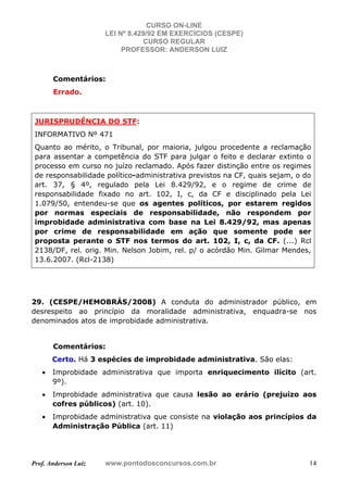 CURSO ON-LINE
LEI Nº 8.429/92 EM EXERCÍCIOS (CESPE)
CURSO REGULAR
PROFESSOR: ANDERSON LUIZ
Prof. Anderson Luiz www.pontodosconcursos.com.br 14
Comentários:
Errado.
JURISPRUDÊNCIA DO STF:
INFORMATIVO Nº 471
Quanto ao mérito, o Tribunal, por maioria, julgou procedente a reclamação
para assentar a competência do STF para julgar o feito e declarar extinto o
processo em curso no juízo reclamado. Após fazer distinção entre os regimes
de responsabilidade político-administrativa previstos na CF, quais sejam, o do
art. 37, § 4º, regulado pela Lei 8.429/92, e o regime de crime de
responsabilidade fixado no art. 102, I, c, da CF e disciplinado pela Lei
1.079/50, entendeu-se que os agentes políticos, por estarem regidos
por normas especiais de responsabilidade, não respondem por
improbidade administrativa com base na Lei 8.429/92, mas apenas
por crime de responsabilidade em ação que somente pode ser
proposta perante o STF nos termos do art. 102, I, c, da CF. (...) Rcl
2138/DF, rel. orig. Min. Nelson Jobim, rel. p/ o acórdão Min. Gilmar Mendes,
13.6.2007. (Rcl-2138)
29. (CESPE/HEMOBRÁS/2008) A conduta do administrador público, em
desrespeito ao princípio da moralidade administrativa, enquadra-se nos
denominados atos de improbidade administrativa.
Comentários:
Certo. Há 3 espécies de improbidade administrativa. São elas:
• Improbidade administrativa que importa enriquecimento ilícito (art.
9º).
• Improbidade administrativa que causa lesão ao erário (prejuízo aos
cofres públicos) (art. 10).
• Improbidade administrativa que consiste na violação aos princípios da
Administração Pública (art. 11)
 