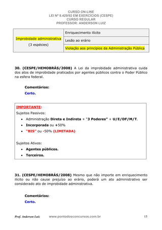 CURSO ON-LINE
LEI Nº 8.429/92 EM EXERCÍCIOS (CESPE)
CURSO REGULAR
PROFESSOR: ANDERSON LUIZ
Prof. Anderson Luiz www.pontodosconcursos.com.br 15
Improbidade administrativa
(3 espécies)
Enriquecimento ilícito
Lesão ao erário
Violação aos princípios da Administração Pública
30. (CESPE/HEMOBRÁS/2008) A Lei da improbidade administrativa cuida
dos atos de improbidade praticados por agentes públicos contra o Poder Público
na esfera federal.
Comentários:
Certo.
IMPORTANTE:
Sujeitos Passivos:
• Administração Direta e Indireta + “3 Poderes” + U/E/DF/M/T.
• Incorporada ou +50%
• “BIS” ou -50% (LIMITADA)
Sujeitos Ativos:
• Agentes públicos.
• Terceiros.
31. (CESPE/HEMOBRÁS/2008) Mesmo que não importe em enriquecimento
ilícito ou não cause prejuízo ao erário, poderá um ato administrativo ser
considerado ato de improbidade administrativa.
Comentários:
Certo.
 