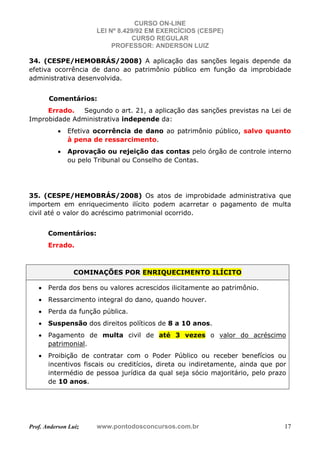 CURSO ON-LINE
LEI Nº 8.429/92 EM EXERCÍCIOS (CESPE)
CURSO REGULAR
PROFESSOR: ANDERSON LUIZ
Prof. Anderson Luiz www.pontodosconcursos.com.br 17
34. (CESPE/HEMOBRÁS/2008) A aplicação das sanções legais depende da
efetiva ocorrência de dano ao patrimônio público em função da improbidade
administrativa desenvolvida.
Comentários:
Errado. Segundo o art. 21, a aplicação das sanções previstas na Lei de
Improbidade Administrativa independe da:
• Efetiva ocorrência de dano ao patrimônio público, salvo quanto
à pena de ressarcimento.
• Aprovação ou rejeição das contas pelo órgão de controle interno
ou pelo Tribunal ou Conselho de Contas.
35. (CESPE/HEMOBRÁS/2008) Os atos de improbidade administrativa que
importem em enriquecimento ilícito podem acarretar o pagamento de multa
civil até o valor do acréscimo patrimonial ocorrido.
Comentários:
Errado.
COMINAÇÕES POR ENRIQUECIMENTO ILÍCITO
• Perda dos bens ou valores acrescidos ilicitamente ao patrimônio.
• Ressarcimento integral do dano, quando houver.
• Perda da função pública.
• Suspensão dos direitos políticos de 8 a 10 anos.
• Pagamento de multa civil de até 3 vezes o valor do acréscimo
patrimonial.
• Proibição de contratar com o Poder Público ou receber benefícios ou
incentivos fiscais ou creditícios, direta ou indiretamente, ainda que por
intermédio de pessoa jurídica da qual seja sócio majoritário, pelo prazo
de 10 anos.
 