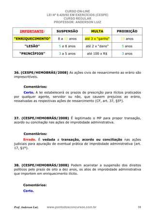 CURSO ON-LINE
LEI Nº 8.429/92 EM EXERCÍCIOS (CESPE)
CURSO REGULAR
PROFESSOR: ANDERSON LUIZ
Prof. Anderson Luiz www.pontodosconcursos.com.br 18
IMPORTANTE: SUSPENSÃO MULTA PROIBIÇÃO
“ENRIQUECIMENTO” 8 a 10 anos até 3 x “ganho” 10 anos
“LESÃO” 5 a 8 anos até 2 x “dano” 5 anos
“PRINCÍPIOS” 3 a 5 anos até 100 x R$ 3 anos
36. (CESPE/HEMOBRÁS/2008) As ações civis de ressarcimento ao erário são
imprescritíveis.
Comentários:
Certo. A lei estabelecerá os prazos de prescrição para ilícitos praticados
por qualquer agente, servidor ou não, que causem prejuízos ao erário,
ressalvadas as respectivas ações de ressarcimento (CF, art. 37, §5º).
37. (CESPE/HEMOBRÁS/2008) É legitimado o MP para propor transação,
acordo ou conciliação nas ações de improbidade administrativa.
Comentários:
Errado. É vedada a transação, acordo ou conciliação nas ações
judiciais para apuração de eventual prática de improbidade administrativa (art.
17, §1º).
38. (CESPE/HEMOBRÁS/2008) Podem acarretar a suspensão dos direitos
políticos pelo prazo de oito a dez anos, os atos de improbidade administrativa
que importem em enriquecimento ilícito.
Comentários:
Certo.
 