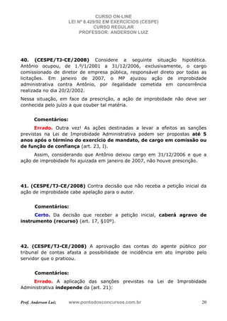 CURSO ON-LINE
LEI Nº 8.429/92 EM EXERCÍCIOS (CESPE)
CURSO REGULAR
PROFESSOR: ANDERSON LUIZ
Prof. Anderson Luiz www.pontodosconcursos.com.br 20
40. (CESPE/TJ-CE/2008) Considere a seguinte situação hipotética.
Antônio ocupou, de 1.º/1/2001 a 31/12/2006, exclusivamente, o cargo
comissionado de diretor de empresa pública, responsável direto por todas as
licitações. Em janeiro de 2007, o MP ajuizou ação de improbidade
administrativa contra Antônio, por ilegalidade cometida em concorrência
realizada no dia 20/2/2002.
Nessa situação, em face da prescrição, a ação de improbidade não deve ser
conhecida pelo juízo a que couber tal matéria.
Comentários:
Errado. Outra vez! As ações destinadas a levar a efeitos as sanções
previstas na Lei de Improbidade Administrativa podem ser propostas até 5
anos após o término do exercício de mandato, de cargo em comissão ou
de função de confiança (art. 23, I).
Assim, considerando que Antônio deixou cargo em 31/12/2006 e que a
ação de improbidade foi ajuizada em janeiro de 2007, não houve prescrição.
41. (CESPE/TJ-CE/2008) Contra decisão que não receba a petição inicial da
ação de improbidade cabe apelação para o autor.
Comentários:
Certo. Da decisão que receber a petição inicial, caberá agravo de
instrumento (recurso) (art. 17, §10º).
42. (CESPE/TJ-CE/2008) A aprovação das contas do agente público por
tribunal de contas afasta a possibilidade de incidência em ato ímprobo pelo
servidor que o praticou.
Comentários:
Errado. A aplicação das sanções previstas na Lei de Improbidade
Administrativa independe da (art. 21):
 