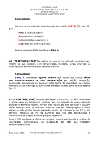 CURSO ON-LINE
LEI Nº 8.429/92 EM EXERCÍCIOS (CESPE)
CURSO REGULAR
PROFESSOR: ANDERSON LUIZ
Prof. Anderson Luiz www.pontodosconcursos.com.br 22
Comentários:
Os atos de improbidade administrativa importarão (PRIS) (CF, art. 37,
§4º):
Perda da função pública;
Ressarcimento ao erário;
Indisponibilidade dos bens; e
Suspensão dos direitos políticos.
Logo, a resposta desta questão é a letra a.
46. (CESPE/OAB/2008) Na prática de atos de improbidade administrativa,
mesmo os que exercem, sem remuneração, mandato, cargo, emprego ou
função pública são considerados agentes públicos.
Comentários:
Certo. É considerado agente público todo aquele que exerce, ainda
que transitoriamente ou sem remuneração, por eleição, nomeação,
designação, contratação ou qualquer outra forma de investidura ou vínculo,
mandato, cargo, emprego ou função nas entidades citadas como sujeito passivo
(art. 2º).
47. (CESPE/PRF/2008) Durante abordagem a um carro, um PRF, ao revistar
o porta-malas do automóvel, verificou que mercadorias de comercialização
proibida no território nacional haviam sido importadas pelo condutor e estavam
sendo transportadas. O condutor informou que era desempregado e fizera
viagem a país vizinho porque pretendia vender as mercadorias no DF e, ato
contínuo, ofereceu ao PRF R$ 1.000,00 para que este possibilitasse a
continuidade da viagem, livre de qualquer repressão.
Caso o PRF aceitasse a oferta do condutor, estaria configurada a prática de
improbidade administrativa na modalidade dos atos que importam
enriquecimento ilícito.
 