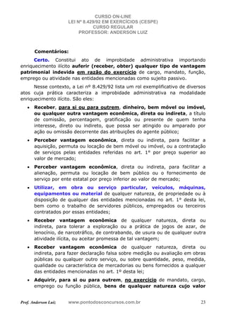 CURSO ON-LINE
LEI Nº 8.429/92 EM EXERCÍCIOS (CESPE)
CURSO REGULAR
PROFESSOR: ANDERSON LUIZ
Prof. Anderson Luiz www.pontodosconcursos.com.br 23
Comentários:
Certo. Constitui ato de improbidade administrativa importando
enriquecimento ilícito auferir (receber, obter) qualquer tipo de vantagem
patrimonial indevida em razão do exercício de cargo, mandato, função,
emprego ou atividade nas entidades mencionadas como sujeito passivo.
Nesse contexto, a Lei nº 8.429/92 lista um rol exemplificativo de diversos
atos cuja prática caracteriza a improbidade administrativa na modalidade
enriquecimento ilícito. São eles:
• Receber, para si ou para outrem, dinheiro, bem móvel ou imóvel,
ou qualquer outra vantagem econômica, direta ou indireta, a título
de comissão, percentagem, gratificação ou presente de quem tenha
interesse, direto ou indireto, que possa ser atingido ou amparado por
ação ou omissão decorrente das atribuições do agente público;
• Perceber vantagem econômica, direta ou indireta, para facilitar a
aquisição, permuta ou locação de bem móvel ou imóvel, ou a contratação
de serviços pelas entidades referidas no art. 1° por preço superior ao
valor de mercado;
• Perceber vantagem econômica, direta ou indireta, para facilitar a
alienação, permuta ou locação de bem público ou o fornecimento de
serviço por ente estatal por preço inferior ao valor de mercado;
• Utilizar, em obra ou serviço particular, veículos, máquinas,
equipamentos ou material de qualquer natureza, de propriedade ou à
disposição de qualquer das entidades mencionadas no art. 1° desta lei,
bem como o trabalho de servidores públicos, empregados ou terceiros
contratados por essas entidades;
• Receber vantagem econômica de qualquer natureza, direta ou
indireta, para tolerar a exploração ou a prática de jogos de azar, de
lenocínio, de narcotráfico, de contrabando, de usura ou de qualquer outra
atividade ilícita, ou aceitar promessa de tal vantagem;
• Receber vantagem econômica de qualquer natureza, direta ou
indireta, para fazer declaração falsa sobre medição ou avaliação em obras
públicas ou qualquer outro serviço, ou sobre quantidade, peso, medida,
qualidade ou característica de mercadorias ou bens fornecidos a qualquer
das entidades mencionadas no art. 1º desta lei;
• Adquirir, para si ou para outrem, no exercício de mandato, cargo,
emprego ou função pública, bens de qualquer natureza cujo valor
 