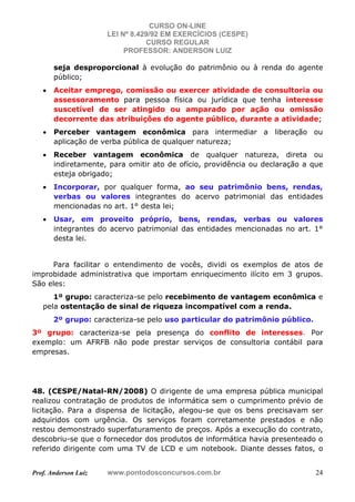 CURSO ON-LINE
LEI Nº 8.429/92 EM EXERCÍCIOS (CESPE)
CURSO REGULAR
PROFESSOR: ANDERSON LUIZ
Prof. Anderson Luiz www.pontodosconcursos.com.br 24
seja desproporcional à evolução do patrimônio ou à renda do agente
público;
• Aceitar emprego, comissão ou exercer atividade de consultoria ou
assessoramento para pessoa física ou jurídica que tenha interesse
suscetível de ser atingido ou amparado por ação ou omissão
decorrente das atribuições do agente público, durante a atividade;
• Perceber vantagem econômica para intermediar a liberação ou
aplicação de verba pública de qualquer natureza;
• Receber vantagem econômica de qualquer natureza, direta ou
indiretamente, para omitir ato de ofício, providência ou declaração a que
esteja obrigado;
• Incorporar, por qualquer forma, ao seu patrimônio bens, rendas,
verbas ou valores integrantes do acervo patrimonial das entidades
mencionadas no art. 1° desta lei;
• Usar, em proveito próprio, bens, rendas, verbas ou valores
integrantes do acervo patrimonial das entidades mencionadas no art. 1°
desta lei.
Para facilitar o entendimento de vocês, dividi os exemplos de atos de
improbidade administrativa que importam enriquecimento ilícito em 3 grupos.
São eles:
1º grupo: caracteriza-se pelo recebimento de vantagem econômica e
pela ostentação de sinal de riqueza incompatível com a renda.
2º grupo: caracteriza-se pelo uso particular do patrimônio público.
3º grupo: caracteriza-se pela presença do conflito de interesses. Por
exemplo: um AFRFB não pode prestar serviços de consultoria contábil para
empresas.
48. (CESPE/Natal-RN/2008) O dirigente de uma empresa pública municipal
realizou contratação de produtos de informática sem o cumprimento prévio de
licitação. Para a dispensa de licitação, alegou-se que os bens precisavam ser
adquiridos com urgência. Os serviços foram corretamente prestados e não
restou demonstrado superfaturamento de preços. Após a execução do contrato,
descobriu-se que o fornecedor dos produtos de informática havia presenteado o
referido dirigente com uma TV de LCD e um notebook. Diante desses fatos, o
 