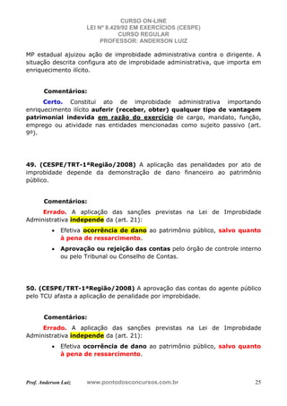 CURSO ON-LINE
LEI Nº 8.429/92 EM EXERCÍCIOS (CESPE)
CURSO REGULAR
PROFESSOR: ANDERSON LUIZ
Prof. Anderson Luiz www.pontodosconcursos.com.br 25
MP estadual ajuizou ação de improbidade administrativa contra o dirigente. A
situação descrita configura ato de improbidade administrativa, que importa em
enriquecimento ilícito.
Comentários:
Certo. Constitui ato de improbidade administrativa importando
enriquecimento ilícito auferir (receber, obter) qualquer tipo de vantagem
patrimonial indevida em razão do exercício de cargo, mandato, função,
emprego ou atividade nas entidades mencionadas como sujeito passivo (art.
9º).
49. (CESPE/TRT-1ªRegião/2008) A aplicação das penalidades por ato de
improbidade depende da demonstração de dano financeiro ao patrimônio
público.
Comentários:
Errado. A aplicação das sanções previstas na Lei de Improbidade
Administrativa independe da (art. 21):
• Efetiva ocorrência de dano ao patrimônio público, salvo quanto
à pena de ressarcimento.
• Aprovação ou rejeição das contas pelo órgão de controle interno
ou pelo Tribunal ou Conselho de Contas.
50. (CESPE/TRT-1ªRegião/2008) A aprovação das contas do agente público
pelo TCU afasta a aplicação de penalidade por improbidade.
Comentários:
Errado. A aplicação das sanções previstas na Lei de Improbidade
Administrativa independe da (art. 21):
• Efetiva ocorrência de dano ao patrimônio público, salvo quanto
à pena de ressarcimento.
 