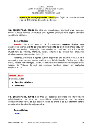 CURSO ON-LINE
LEI Nº 8.429/92 EM EXERCÍCIOS (CESPE)
CURSO REGULAR
PROFESSOR: ANDERSON LUIZ
Prof. Anderson Luiz www.pontodosconcursos.com.br 26
• Aprovação ou rejeição das contas pelo órgão de controle interno
ou pelo Tribunal ou Conselho de Contas.
51. (CESPE/OAB/2008) Os atos de improbidade administrativa somente
serão punidos quando praticados por agentes públicos que sejam também
servidores públicos.
Comentários:
Errado. De acordo com a LIA, é considerado agente público todo
aquele que exerce, ainda que transitoriamente ou sem remuneração, por
eleição, nomeação, designação, contratação ou qualquer outra forma de
investidura ou vínculo, mandato, cargo, emprego ou função nas entidades
citadas como sujeito passivo (art. 2º).
Portanto, para que o agente público sujeite-se aos ditames da LIA não é
necessário que possua vínculo efetivo com Administração Pública ou então,
desta, receba remuneração. Assim, as condutas dos mesários de eleições e dos
jurados do Tribunal do Júri, por exemplo, também podem ser avaliadas
segundo a LIA.
IMPORTANTE:
Sujeitos Ativos:
• Agentes públicos.
• Terceiros.
52. (CESPE/OAB/2008) São três as espécies genéricas de improbidade
administrativa: os atos de improbidade administrativa que importam
enriquecimento ilícito, os que causam lesão ao erário e os que atentam contra
os princípios da administração pública.
Comentários:
Certo.
 