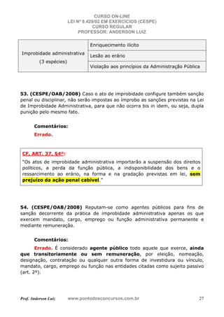 CURSO ON-LINE
LEI Nº 8.429/92 EM EXERCÍCIOS (CESPE)
CURSO REGULAR
PROFESSOR: ANDERSON LUIZ
Prof. Anderson Luiz www.pontodosconcursos.com.br 27
Improbidade administrativa
(3 espécies)
Enriquecimento ilícito
Lesão ao erário
Violação aos princípios da Administração Pública
53. (CESPE/OAB/2008) Caso o ato de improbidade configure também sanção
penal ou disciplinar, não serão impostas ao ímprobo as sanções previstas na Lei
de Improbidade Administrativa, para que não ocorra bis in idem, ou seja, dupla
punição pelo mesmo fato.
Comentários:
Errado.
CF, ART. 37, §4º:
“Os atos de improbidade administrativa importarão a suspensão dos direitos
políticos, a perda da função pública, a indisponibilidade dos bens e o
ressarcimento ao erário, na forma e na gradação previstas em lei, sem
prejuízo da ação penal cabível.”
54. (CESPE/OAB/2008) Reputam-se como agentes públicos para fins de
sanção decorrente da prática de improbidade administrativa apenas os que
exercem mandato, cargo, emprego ou função administrativa permanente e
mediante remuneração.
Comentários:
Errado. É considerado agente público todo aquele que exerce, ainda
que transitoriamente ou sem remuneração, por eleição, nomeação,
designação, contratação ou qualquer outra forma de investidura ou vínculo,
mandato, cargo, emprego ou função nas entidades citadas como sujeito passivo
(art. 2º).
 
