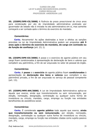 CURSO ON-LINE
LEI Nº 8.429/92 EM EXERCÍCIOS (CESPE)
CURSO REGULAR
PROFESSOR: ANDERSON LUIZ
Prof. Anderson Luiz www.pontodosconcursos.com.br 28
55. (CESPE/DPE-CE/2008) A fluência do prazo prescricional de cinco anos
para condenação por ato de improbidade administrativa praticado por
governador de estado não é iniciada no ato administrativo em si, mas somente
começará a ser contada após o término do exercício do mandato.
Comentários:
Certo. Novamente! As ações destinadas a levar a efeitos as sanções
previstas na Lei de Improbidade Administrativa podem ser propostas até 5
anos após o término do exercício de mandato, de cargo em comissão ou
de função de confiança (art. 23, I).
56. (CESPE/DPE-CE/2008) A posse e o exercício de agente público em seu
cargo ficam condicionados à apresentação de declaração de bens e valores que
compõem seu patrimônio, a fim de ser arquivada no setor de pessoal do órgão.
Comentários:
Certo. A posse e o exercício de agente público ficam condicionados à
apresentação de declaração dos bens e valores que compõem o seu
patrimônio privado, a fim de ser arquivada no serviço de pessoal competente
(art. 13).
57. (CESPE/MPE-AM/2008) A Lei de Improbidade Administrativa aplica-se
àquele que exerce, ainda que transitoriamente ou sem remuneração, por
eleição, nomeação, designação, contratação ou qualquer outra forma de
investidura ou vínculo, mandato, cargo, emprego ou função nas entidades
beneficentes de assistência social.
Comentários:
Certo. É considerado agente público todo aquele que exerce, ainda
que transitoriamente ou sem remuneração, por eleição, nomeação,
designação, contratação ou qualquer outra forma de investidura ou vínculo,
mandato, cargo, emprego ou função nas entidades citadas como sujeito passivo
(art. 2º).
 