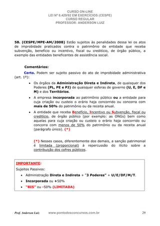 CURSO ON-LINE
LEI Nº 8.429/92 EM EXERCÍCIOS (CESPE)
CURSO REGULAR
PROFESSOR: ANDERSON LUIZ
Prof. Anderson Luiz www.pontodosconcursos.com.br 29
58. (CESPE/MPE-AM/2008) Estão sujeitos às penalidades dessa lei os atos
de improbidade praticados contra o patrimônio de entidade que receba
subvenção, benefício ou incentivo, fiscal ou creditício, de órgão público, a
exemplo das entidades beneficentes de assistência social.
Comentários:
Certo. Podem ser sujeito passivo do ato de improbidade administrativa
(art. 1º):
• Os órgãos da Administração Direta e Indireta, de quaisquer dos
Poderes (PL, PE e PJ) de quaisquer esferas de governo (U, E, DF e
M) e dos Territórios.
• A empresa incorporada ao patrimônio público ou a entidade para
cuja criação ou custeio o erário haja concorrido ou concorra com
mais de 50% do patrimônio ou da receita anual.
• A entidade que receba Benefício, Incentivo ou Subvenção, fiscal ou
creditício, de órgão público (por exemplo: as ONGs) bem como
aquelas para cuja criação ou custeio o erário haja concorrido ou
concorra com menos de 50% do patrimônio ou da receita anual
(parágrafo único). (*)
(*) Nesses casos, diferentemente dos demais, a sanção patrimonial
é limitada (proporcional) à repercussão do ilícito sobre a
contribuição dos cofres públicos.
IMPORTANTE:
Sujeitos Passivos:
• Administração Direta e Indireta + “3 Poderes” + U/E/DF/M/T.
• Incorporada ou +50%
• “BIS” ou -50% (LIMITADA)
 