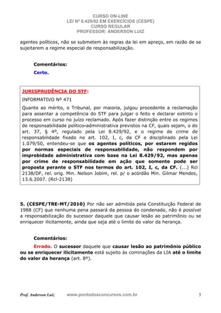 CURSO ON-LINE
LEI Nº 8.429/92 EM EXERCÍCIOS (CESPE)
CURSO REGULAR
PROFESSOR: ANDERSON LUIZ
Prof. Anderson Luiz www.pontodosconcursos.com.br 3
agentes políticos, não se submetem às regras da lei em apreço, em razão de se
sujeitarem a regime especial de responsabilização.
Comentários:
Certo.
JURISPRUDÊNCIA DO STF:
INFORMATIVO Nº 471
Quanto ao mérito, o Tribunal, por maioria, julgou procedente a reclamação
para assentar a competência do STF para julgar o feito e declarar extinto o
processo em curso no juízo reclamado. Após fazer distinção entre os regimes
de responsabilidade político-administrativa previstos na CF, quais sejam, o do
art. 37, § 4º, regulado pela Lei 8.429/92, e o regime de crime de
responsabilidade fixado no art. 102, I, c, da CF e disciplinado pela Lei
1.079/50, entendeu-se que os agentes políticos, por estarem regidos
por normas especiais de responsabilidade, não respondem por
improbidade administrativa com base na Lei 8.429/92, mas apenas
por crime de responsabilidade em ação que somente pode ser
proposta perante o STF nos termos do art. 102, I, c, da CF. (...) Rcl
2138/DF, rel. orig. Min. Nelson Jobim, rel. p/ o acórdão Min. Gilmar Mendes,
13.6.2007. (Rcl-2138)
5. (CESPE/TRE-MT/2010) Por não ser admitida pela Constituição Federal de
1988 (CF) que nenhuma pena passará da pessoa do condenado, não é possível
a responsabilização do sucessor daquele que causar lesão ao patrimônio ou se
enriquecer ilicitamente, ainda que seja até o limite do valor da herança.
Comentários:
Errado. O sucessor daquele que causar lesão ao patrimônio público
ou se enriquecer ilicitamente está sujeito às cominações da LIA até o limite
do valor da herança (art. 8º).
 