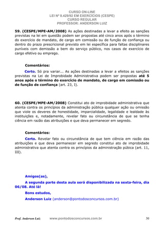 CURSO ON-LINE
LEI Nº 8.429/92 EM EXERCÍCIOS (CESPE)
CURSO REGULAR
PROFESSOR: ANDERSON LUIZ
Prof. Anderson Luiz www.pontodosconcursos.com.br 30
59. (CESPE/MPE-AM/2008) As ações destinadas a levar a efeito as sanções
previstas na lei em questão podem ser propostas até cinco anos após o término
do exercício de mandato, de cargo em comissão ou de função de confiança ou
dentro do prazo prescricional previsto em lei específica para faltas disciplinares
puníveis com demissão a bem do serviço público, nos casos de exercício de
cargo efetivo ou emprego.
Comentários:
Certo. Só pra variar... As ações destinadas a levar a efeitos as sanções
previstas na Lei de Improbidade Administrativa podem ser propostas até 5
anos após o término do exercício de mandato, de cargo em comissão ou
de função de confiança (art. 23, I).
60. (CESPE/MPE-AM/2008) Constitui ato de improbidade administrativa que
atenta contra os princípios da administração pública qualquer ação ou omissão
que viole os deveres de honestidade, imparcialidade, legalidade e lealdade às
instituições e, notadamente, revelar fato ou circunstância de que se tenha
ciência em razão das atribuições e que deva permanecer em segredo.
Comentários:
Certo. Revelar fato ou circunstância de que tem ciência em razão das
atribuições e que deva permanecer em segredo constitui ato de improbidade
administrativa que atenta contra os princípios da administração púbica (art. 11,
III).
Amigos(as),
A segunda parte desta aula será disponibilizada na sexta-feira, dia
06/08. Até lá!
Bons estudos,
Anderson Luiz (anderson@pontodosconcursos.com.br)
 