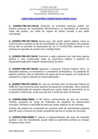 CURSO ON-LINE
LEI Nº 8.429/92 EM EXERCÍCIOS (CESPE)
CURSO REGULAR
PROFESSOR: ANDERSON LUIZ
Prof. Anderson Luiz www.pontodosconcursos.com.br 31
LISTA DAS QUESTÕES COMENTADAS NESTA AULA
1. (CESPE/TRE-MT/2010) Enquanto as empresas públicas podem ser
sujeitos passivos da improbidade administrativa, as sociedades de economia
mista não podem, em razão do regime de direito privado a que estão
submetidas.
2. (CESPE/TRE-MT/2010) Aquele que, não sendo agente público, induz ou
concorre para a prática do ato de improbidade ou dele se beneficia sob qualquer
forma não se submete às disposições da Lei n.º 8.429/1992, devendo a sua
conduta ser apurada de acordo com o Código Penal.
3. (CESPE/TRE-MT/2010) Somente a ação praticada com dolo pelo agente
público e com comprovada lesão ao patrimônio público é passível de
responsabilização pelo integral ressarcimento do dano.
4. (CESPE/TRE-MT/2010) Segundo o Supremo Tribunal Federal (STF), os
deputados federais, os senadores e o presidente da República, na qualidade de
agentes políticos, não se submetem às regras da lei em apreço, em razão de se
sujeitarem a regime especial de responsabilização.
5. (CESPE/TRE-MT/2010) Por não ser admitida pela Constituição Federal de
1988 (CF) que nenhuma pena passará da pessoa do condenado, não é possível
a responsabilização do sucessor daquele que causar lesão ao patrimônio ou se
enriquecer ilicitamente, ainda que seja até o limite do valor da herança.
6. (CESPE/OAB/2009) O MP tomou conhecimento de que um servidor,
Vicente, ocupante do cargo de ordenador de despesas de determinado
município, facilitava a aquisição de bens por preço superior ao de mercado.
Vicente não poderá ser condenado em eventual ação de improbidade proposta
pelo MP caso o tribunal de contas competente aprove as contas do município.
7. (CESPE/OAB/2009) É cabível a indisponibilidade dos bens do indiciado
quando o ato de improbidade causar lesão ao patrimônio público ou ensejar
enriquecimento ilícito.
 