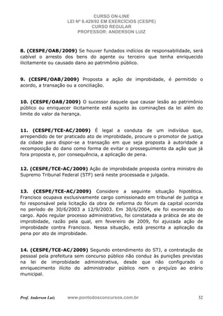 CURSO ON-LINE
LEI Nº 8.429/92 EM EXERCÍCIOS (CESPE)
CURSO REGULAR
PROFESSOR: ANDERSON LUIZ
Prof. Anderson Luiz www.pontodosconcursos.com.br 32
8. (CESPE/OAB/2009) Se houver fundados indícios de responsabilidade, será
cabível o arresto dos bens do agente ou terceiro que tenha enriquecido
ilicitamente ou causado dano ao patrimônio público.
9. (CESPE/OAB/2009) Proposta a ação de improbidade, é permitido o
acordo, a transação ou a conciliação.
10. (CESPE/OAB/2009) O sucessor daquele que causar lesão ao patrimônio
público ou enriquecer ilicitamente está sujeito às cominações da lei além do
limite do valor da herança.
11. (CESPE/TCE-AC/2009) É legal a conduta de um indivíduo que,
arrependido de ter praticado ato de improbidade, procure o promotor de justiça
da cidade para dispor-se a transação em que seja proposta à autoridade a
recomposição do dano como forma de evitar o prosseguimento da ação que já
fora proposta e, por consequência, a aplicação de pena.
12. (CESPE/TCE-AC/2009) Ação de improbidade proposta contra ministro do
Supremo Tribunal Federal (STF) será neste processada e julgada.
13. (CESPE/TCE-AC/2009) Considere a seguinte situação hipotética.
Francisco ocupava exclusivamente cargo comissionado em tribunal de justiça e
foi responsável pela licitação da obra de reforma do fórum da capital ocorrida
no período de 30/6/2003 a 12/9/2003. Em 30/6/2004, ele foi exonerado do
cargo. Após regular processo administrativo, foi constatada a prática de ato de
improbidade, razão pela qual, em fevereiro de 2009, foi ajuizada ação de
improbidade contra Francisco. Nessa situação, está prescrita a aplicação da
pena por ato de improbidade.
14. (CESPE/TCE-AC/2009) Segundo entendimento do STJ, a contratação de
pessoal pela prefeitura sem concurso público não conduz às punições previstas
na lei de improbidade administrativa, desde que não configurado o
enriquecimento ilícito do administrador público nem o prejuízo ao erário
municipal.
 