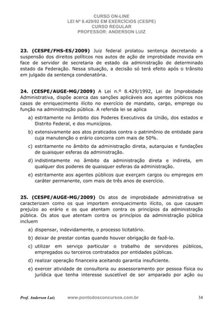 CURSO ON-LINE
LEI Nº 8.429/92 EM EXERCÍCIOS (CESPE)
CURSO REGULAR
PROFESSOR: ANDERSON LUIZ
Prof. Anderson Luiz www.pontodosconcursos.com.br 34
23. (CESPE/FHS-ES/2009) Juiz federal prolatou sentença decretando a
suspensão dos direitos políticos nos autos de ação de improbidade movida em
face de servidor de secretaria de estado da administração de determinado
estado da Federação. Nessa situação, a decisão só terá efeito após o trânsito
em julgado da sentença condenatória.
24. (CESPE/AUGE-MG/2009) A Lei n.º 8.429/1992, Lei de Improbidade
Administrativa, dispõe acerca das sanções aplicáveis aos agentes públicos nos
casos de enriquecimento ilícito no exercício de mandato, cargo, emprego ou
função na administração pública. A referida lei se aplica
a) estritamente no âmbito dos Poderes Executivos da União, dos estados e
Distrito Federal, e dos municípios.
b) extensivamente aos atos praticados contra o patrimônio de entidade para
cuja manutenção o erário concorra com mais de 50%.
c) estritamente no âmbito da administração direta, autarquias e fundações
de quaisquer esferas da administração.
d) indistintamente no âmbito da administração direta e indireta, em
qualquer dos poderes de quaisquer esferas da administração.
e) estritamente aos agentes públicos que exerçam cargos ou empregos em
caráter permanente, com mais de três anos de exercício.
25. (CESPE/AUGE-MG/2009) Os atos de improbidade administrativa se
caracterizam como os que importem enriquecimento ilícito, os que causam
prejuízo ao erário e os que atentam contra os princípios da administração
pública. Os atos que atentam contra os princípios da administração pública
incluem
a) dispensar, indevidamente, o processo licitatório.
b) deixar de prestar contas quando houver obrigação de fazê-lo.
c) utilizar em serviço particular o trabalho de servidores públicos,
empregados ou terceiros contratados por entidades públicas.
d) realizar operação financeira aceitando garantia insuficiente.
e) exercer atividade de consultoria ou assessoramento por pessoa física ou
jurídica que tenha interesse suscetível de ser amparado por ação ou
 