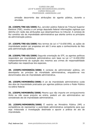 CURSO ON-LINE
LEI Nº 8.429/92 EM EXERCÍCIOS (CESPE)
CURSO REGULAR
PROFESSOR: ANDERSON LUIZ
Prof. Anderson Luiz www.pontodosconcursos.com.br 35
omissão decorrente das atribuições do agente público, durante a
atividade.
26. (CESPE/TRE-GO/2009) Rui, servidor público federal do Tribunal Superior
Eleitoral (TSE), revelou a um amigo deputado federal informações sigilosas que
detinha em razão das atribuições que desempenhava no tribunal. A conduta de
Rui constitui ato de improbidade administrativa que atenta contra os princípios
da administração púbica.
27. (CESPE/TRE-GO/2009) Nos termos da Lei n.º 8.429/1992, as ações de
improbidade podem ser propostas em até 5 anos após o conhecimento do fato
pela administração pública.
28. (CESPE/TRE-GO/2009) Segundo orientação do STF, os agentes políticos
respondem por improbidade administrativa com base na Lei n.º 8.429/1992
independentemente da sujeição dos mesmos aos crimes de responsabilidade
tipificados nas respectivas leis especiais.
29. (CESPE/HEMOBRÁS/2008) A conduta do administrador público, em
desrespeito ao princípio da moralidade administrativa, enquadra-se nos
denominados atos de improbidade administrativa.
30. (CESPE/HEMOBRÁS/2008) A Lei da improbidade administrativa cuida
dos atos de improbidade praticados por agentes públicos contra o Poder Público
na esfera federal.
31. (CESPE/HEMOBRÁS/2008) Mesmo que não importe em enriquecimento
ilícito ou não cause prejuízo ao erário, poderá um ato administrativo ser
considerado ato de improbidade administrativa.
32. (CESPE/HEMOBRÁS/2008) É restrito ao Ministério Público (MP) a
competência de representar a autoridade administrativa competente para que
seja instaurada a investigação destinada a apurar a prática de ato de
improbidade.
 