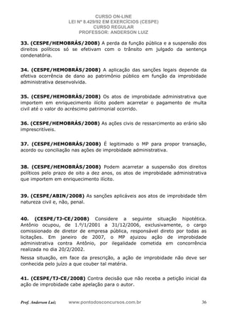 CURSO ON-LINE
LEI Nº 8.429/92 EM EXERCÍCIOS (CESPE)
CURSO REGULAR
PROFESSOR: ANDERSON LUIZ
Prof. Anderson Luiz www.pontodosconcursos.com.br 36
33. (CESPE/HEMOBRÁS/2008) A perda da função pública e a suspensão dos
direitos políticos só se efetivam com o trânsito em julgado da sentença
condenatória.
34. (CESPE/HEMOBRÁS/2008) A aplicação das sanções legais depende da
efetiva ocorrência de dano ao patrimônio público em função da improbidade
administrativa desenvolvida.
35. (CESPE/HEMOBRÁS/2008) Os atos de improbidade administrativa que
importem em enriquecimento ilícito podem acarretar o pagamento de multa
civil até o valor do acréscimo patrimonial ocorrido.
36. (CESPE/HEMOBRÁS/2008) As ações civis de ressarcimento ao erário são
imprescritíveis.
37. (CESPE/HEMOBRÁS/2008) É legitimado o MP para propor transação,
acordo ou conciliação nas ações de improbidade administrativa.
38. (CESPE/HEMOBRÁS/2008) Podem acarretar a suspensão dos direitos
políticos pelo prazo de oito a dez anos, os atos de improbidade administrativa
que importem em enriquecimento ilícito.
39. (CESPE/ABIN/2008) As sanções aplicáveis aos atos de improbidade têm
natureza civil e, não, penal.
40. (CESPE/TJ-CE/2008) Considere a seguinte situação hipotética.
Antônio ocupou, de 1.º/1/2001 a 31/12/2006, exclusivamente, o cargo
comissionado de diretor de empresa pública, responsável direto por todas as
licitações. Em janeiro de 2007, o MP ajuizou ação de improbidade
administrativa contra Antônio, por ilegalidade cometida em concorrência
realizada no dia 20/2/2002.
Nessa situação, em face da prescrição, a ação de improbidade não deve ser
conhecida pelo juízo a que couber tal matéria.
41. (CESPE/TJ-CE/2008) Contra decisão que não receba a petição inicial da
ação de improbidade cabe apelação para o autor.
 