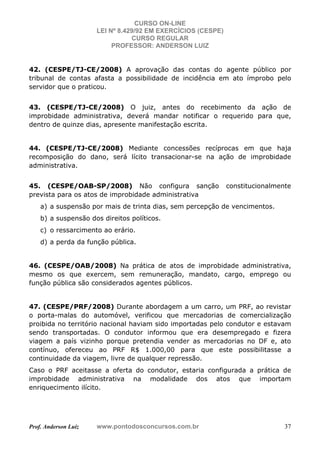 CURSO ON-LINE
LEI Nº 8.429/92 EM EXERCÍCIOS (CESPE)
CURSO REGULAR
PROFESSOR: ANDERSON LUIZ
Prof. Anderson Luiz www.pontodosconcursos.com.br 37
42. (CESPE/TJ-CE/2008) A aprovação das contas do agente público por
tribunal de contas afasta a possibilidade de incidência em ato ímprobo pelo
servidor que o praticou.
43. (CESPE/TJ-CE/2008) O juiz, antes do recebimento da ação de
improbidade administrativa, deverá mandar notificar o requerido para que,
dentro de quinze dias, apresente manifestação escrita.
44. (CESPE/TJ-CE/2008) Mediante concessões recíprocas em que haja
recomposição do dano, será lícito transacionar-se na ação de improbidade
administrativa.
45. (CESPE/OAB-SP/2008) Não configura sanção constitucionalmente
prevista para os atos de improbidade administrativa
a) a suspensão por mais de trinta dias, sem percepção de vencimentos.
b) a suspensão dos direitos políticos.
c) o ressarcimento ao erário.
d) a perda da função pública.
46. (CESPE/OAB/2008) Na prática de atos de improbidade administrativa,
mesmo os que exercem, sem remuneração, mandato, cargo, emprego ou
função pública são considerados agentes públicos.
47. (CESPE/PRF/2008) Durante abordagem a um carro, um PRF, ao revistar
o porta-malas do automóvel, verificou que mercadorias de comercialização
proibida no território nacional haviam sido importadas pelo condutor e estavam
sendo transportadas. O condutor informou que era desempregado e fizera
viagem a país vizinho porque pretendia vender as mercadorias no DF e, ato
contínuo, ofereceu ao PRF R$ 1.000,00 para que este possibilitasse a
continuidade da viagem, livre de qualquer repressão.
Caso o PRF aceitasse a oferta do condutor, estaria configurada a prática de
improbidade administrativa na modalidade dos atos que importam
enriquecimento ilícito.
 