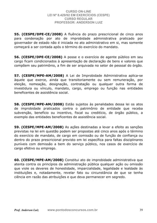 CURSO ON-LINE
LEI Nº 8.429/92 EM EXERCÍCIOS (CESPE)
CURSO REGULAR
PROFESSOR: ANDERSON LUIZ
Prof. Anderson Luiz www.pontodosconcursos.com.br 39
55. (CESPE/DPE-CE/2008) A fluência do prazo prescricional de cinco anos
para condenação por ato de improbidade administrativa praticado por
governador de estado não é iniciada no ato administrativo em si, mas somente
começará a ser contada após o término do exercício do mandato.
56. (CESPE/DPE-CE/2008) A posse e o exercício de agente público em seu
cargo ficam condicionados à apresentação de declaração de bens e valores que
compõem seu patrimônio, a fim de ser arquivada no setor de pessoal do órgão.
57. (CESPE/MPE-AM/2008) A Lei de Improbidade Administrativa aplica-se
àquele que exerce, ainda que transitoriamente ou sem remuneração, por
eleição, nomeação, designação, contratação ou qualquer outra forma de
investidura ou vínculo, mandato, cargo, emprego ou função nas entidades
beneficentes de assistência social.
58. (CESPE/MPE-AM/2008) Estão sujeitos às penalidades dessa lei os atos
de improbidade praticados contra o patrimônio de entidade que receba
subvenção, benefício ou incentivo, fiscal ou creditício, de órgão público, a
exemplo das entidades beneficentes de assistência social.
59. (CESPE/MPE-AM/2008) As ações destinadas a levar a efeito as sanções
previstas na lei em questão podem ser propostas até cinco anos após o término
do exercício de mandato, de cargo em comissão ou de função de confiança ou
dentro do prazo prescricional previsto em lei específica para faltas disciplinares
puníveis com demissão a bem do serviço público, nos casos de exercício de
cargo efetivo ou emprego.
60. (CESPE/MPE-AM/2008) Constitui ato de improbidade administrativa que
atenta contra os princípios da administração pública qualquer ação ou omissão
que viole os deveres de honestidade, imparcialidade, legalidade e lealdade às
instituições e, notadamente, revelar fato ou circunstância de que se tenha
ciência em razão das atribuições e que deva permanecer em segredo.
 