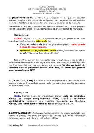 CURSO ON-LINE
LEI Nº 8.429/92 EM EXERCÍCIOS (CESPE)
CURSO REGULAR
PROFESSOR: ANDERSON LUIZ
Prof. Anderson Luiz www.pontodosconcursos.com.br 4
6. (CESPE/OAB/2009) O MP tomou conhecimento de que um servidor,
Vicente, ocupante do cargo de ordenador de despesas de determinado
município, facilitava a aquisição de bens por preço superior ao de mercado.
Vicente não poderá ser condenado em eventual ação de improbidade proposta
pelo MP caso o tribunal de contas competente aprove as contas do município.
Comentários:
Errado. Segundo o art. 21, a aplicação das sanções previstas na Lei de
Improbidade Administrativa independe da:
• Efetiva ocorrência de dano ao patrimônio público, salvo quanto
à pena de ressarcimento.
• Aprovação ou rejeição das contas pelo órgão de controle interno
ou pelo Tribunal ou Conselho de Contas.
Isso significa que um agente público responsável pela prática de ato de
improbidade administrativa, em regra, não pode usar como justificativa para se
eximir das sanções cabíveis, os seguintes argumentos: “os atos que cometi não
causaram dano ao patrimônio público. Além disso, as contas que gerenciei
foram aprovadas pelo TCU”.
7. (CESPE/OAB/2009) É cabível a indisponibilidade dos bens do indiciado
quando o ato de improbidade causar lesão ao patrimônio público ou ensejar
enriquecimento ilícito.
Comentários:
Certo. Quando o ato de improbidade causar lesão ao patrimônio
público ou ensejar enriquecimento ilícito, caberá a autoridade
administrativa responsável pelo inquérito representar ao Ministério
Público, para a indisponibilidade dos bens do indiciado (art. 7º).
8. (CESPE/OAB/2009) Se houver fundados indícios de responsabilidade, será
cabível o arresto dos bens do agente ou terceiro que tenha enriquecido
ilicitamente ou causado dano ao patrimônio público.
 