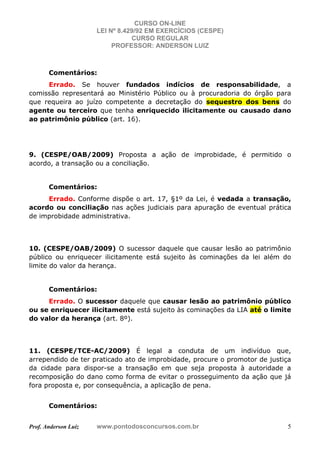 CURSO ON-LINE
LEI Nº 8.429/92 EM EXERCÍCIOS (CESPE)
CURSO REGULAR
PROFESSOR: ANDERSON LUIZ
Prof. Anderson Luiz www.pontodosconcursos.com.br 5
Comentários:
Errado. Se houver fundados indícios de responsabilidade, a
comissão representará ao Ministério Público ou à procuradoria do órgão para
que requeira ao juízo competente a decretação do sequestro dos bens do
agente ou terceiro que tenha enriquecido ilicitamente ou causado dano
ao patrimônio público (art. 16).
9. (CESPE/OAB/2009) Proposta a ação de improbidade, é permitido o
acordo, a transação ou a conciliação.
Comentários:
Errado. Conforme dispõe o art. 17, §1º da Lei, é vedada a transação,
acordo ou conciliação nas ações judiciais para apuração de eventual prática
de improbidade administrativa.
10. (CESPE/OAB/2009) O sucessor daquele que causar lesão ao patrimônio
público ou enriquecer ilicitamente está sujeito às cominações da lei além do
limite do valor da herança.
Comentários:
Errado. O sucessor daquele que causar lesão ao patrimônio público
ou se enriquecer ilicitamente está sujeito às cominações da LIA até o limite
do valor da herança (art. 8º).
11. (CESPE/TCE-AC/2009) É legal a conduta de um indivíduo que,
arrependido de ter praticado ato de improbidade, procure o promotor de justiça
da cidade para dispor-se a transação em que seja proposta à autoridade a
recomposição do dano como forma de evitar o prosseguimento da ação que já
fora proposta e, por consequência, a aplicação de pena.
Comentários:
 