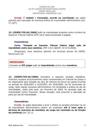 CURSO ON-LINE
LEI Nº 8.429/92 EM EXERCÍCIOS (CESPE)
CURSO REGULAR
PROFESSOR: ANDERSON LUIZ
Prof. Anderson Luiz www.pontodosconcursos.com.br 6
Errado. É vedada a transação, acordo ou conciliação nas ações
judiciais para apuração de eventual prática de improbidade administrativa (art.
17, §1º).
12. (CESPE/TCE-AC/2009) Ação de improbidade proposta contra ministro do
Supremo Tribunal Federal (STF) será neste processada e julgada.
Comentários:
Certo. “Compete ao Supremo Tribunal Federal julgar ação de
improbidade contra seus membros. (PET 3.211-QO/DF, DJ 27.6.2008).
Amigos(as), essa assertiva aparece em diversas provas do CESPE.
Memorizem-na!
IMPORTANTE:
Compete ao STF julgar ação de improbidade contra seus membros.
13. (CESPE/TCE-AC/2009) Considere a seguinte situação hipotética.
Francisco ocupava exclusivamente cargo comissionado em tribunal de justiça e
foi responsável pela licitação da obra de reforma do fórum da capital ocorrida
no período de 30/6/2003 a 12/9/2003. Em 30/6/2004, ele foi exonerado do
cargo. Após regular processo administrativo, foi constatada a prática de ato de
improbidade, razão pela qual, em fevereiro de 2009, foi ajuizada ação de
improbidade contra Francisco. Nessa situação, está prescrita a aplicação da
pena por ato de improbidade.
Comentários:
Errado. As ações destinadas a levar a efeitos as sanções previstas na Lei
de Improbidade Administrativa podem ser propostas até 5 anos após o
término do exercício de mandato, de cargo em comissão ou de função
de confiança (art. 23, I).
 