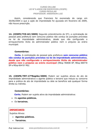 CURSO ON-LINE
LEI Nº 8.429/92 EM EXERCÍCIOS (CESPE)
CURSO REGULAR
PROFESSOR: ANDERSON LUIZ
Prof. Anderson Luiz www.pontodosconcursos.com.br 7
Assim, considerando que Francisco foi exonerado do cargo em
30/06/2004 e que a ação de improbidade foi ajuizada em fevereiro de 2009,
não houve prescrição.
14. (CESPE/TCE-AC/2009) Segundo entendimento do STJ, a contratação de
pessoal pela prefeitura sem concurso público não conduz às punições previstas
na lei de improbidade administrativa, desde que não configurado o
enriquecimento ilícito do administrador público nem o prejuízo ao erário
municipal.
Comentários:
Certo. A contratação de pessoal pela prefeitura sem concurso público
não conduz às punições previstas na lei de improbidade administrativa,
desde que não configurado o enriquecimento ilícito do administrador
público nem o prejuízo ao erário municipal (REsp 764836 SP, REsp 695718
SP e REsp 604151 RS).
15. (CESPE/TRT-17ªRegião/2009) Podem ser sujeitos ativos do ato de
improbidade administrativa o agente público e terceiro que induza ou concorra
para a prática do ato de improbidade ou dele se beneficie sob qualquer forma
direta ou indireta.
Comentários:
Certo. Podem ser sujeito ativo da improbidade administrativa:
• Os agentes públicos.
• Os terceiros.
IMPORTANTE:
Sujeitos Ativos:
• Agentes públicos.
• Terceiros.
 