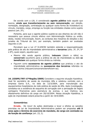CURSO ON-LINE
LEI Nº 8.429/92 EM EXERCÍCIOS (CESPE)
CURSO REGULAR
PROFESSOR: ANDERSON LUIZ
Prof. Anderson Luiz www.pontodosconcursos.com.br 8
De acordo com a LIA, é considerado agente público todo aquele que
exerce, ainda que transitoriamente ou sem remuneração, por eleição,
nomeação, designação, contratação ou qualquer outra forma de investidura ou
vínculo, mandato, cargo, emprego ou função nas entidades citadas como sujeito
passivo (art. 2º).
Portanto, para que o agente público sujeite-se aos ditames da LIA não é
necessário que possua vínculo efetivo com Administração Pública ou então,
desta, receba remuneração. Assim, as condutas dos mesários de eleições e dos
jurados do Tribunal do Júri, por exemplo, também podem ser avaliadas
segundo a LIA.
Percebam que a Lei nº 8.429/92 também estende a responsabilização
pela prática de ato de improbidade administrativa a terceiros (arts. 3º, 5º, 6º
e 8º), quais sejam, aqueles que:
• Mesmo não sendo agente público, induzam (deem a idéia) ou
concorram (auxiliem) para a prática do ato de improbidade ou dele se
beneficiem sob qualquer forma direta ou indireta.
• Figurem como sucessores do agente público que praticou o ato de
improbidade administrativa ou sucessores dos terceiros referidos no
item acima (induzam/concorram/beneficiem-se).
16. (CESPE/TRT-17ªRegião/2009) Considere a seguinte situação hipotética.
José foi secretário de saúde do município Alfa e celebrou contrato com a
empresa Gama S.A., na data de 12/3/2004, para manutenção dos
equipamentos hospitalares da rede pública de saúde de Alfa. Após investigação,
constatou-se a existência de esquema de corrupção com a percepção de ilegais
vantagens financeiras para assinatura da avença, o que implicou seu
afastamento definitivo do cargo em 20/10/2004. Nessa situação hipotética, a
ação de improbidade estará prescrita a partir de 19/4/2009.
Comentários:
Errado. De novo! As ações destinadas a levar a efeitos as sanções
previstas na Lei de Improbidade Administrativa podem ser propostas até 5
anos após o término do exercício de mandato, de cargo em comissão ou
de função de confiança (art. 23, I).
 