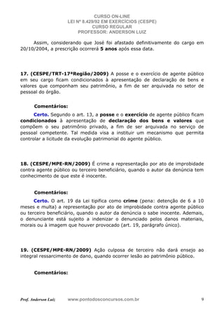 CURSO ON-LINE
LEI Nº 8.429/92 EM EXERCÍCIOS (CESPE)
CURSO REGULAR
PROFESSOR: ANDERSON LUIZ
Prof. Anderson Luiz www.pontodosconcursos.com.br 9
Assim, considerando que José foi afastado definitivamente do cargo em
20/10/2004, a prescrição ocorrerá 5 anos após essa data.
17. (CESPE/TRT-17ªRegião/2009) A posse e o exercício de agente público
em seu cargo ficam condicionados à apresentação de declaração de bens e
valores que componham seu patrimônio, a fim de ser arquivada no setor de
pessoal do órgão.
Comentários:
Certo. Segundo o art. 13, a posse e o exercício de agente público ficam
condicionados à apresentação de declaração dos bens e valores que
compõem o seu patrimônio privado, a fim de ser arquivada no serviço de
pessoal competente. Tal medida visa a instituir um mecanismo que permita
controlar a licitude da evolução patrimonial do agente público.
18. (CESPE/MPE-RN/2009) É crime a representação por ato de improbidade
contra agente público ou terceiro beneficiário, quando o autor da denúncia tem
conhecimento de que este é inocente.
Comentários:
Certo. O art. 19 da Lei tipifica como crime (pena: detenção de 6 a 10
meses e multa) a representação por ato de improbidade contra agente público
ou terceiro beneficiário, quando o autor da denúncia o sabe inocente. Ademais,
o denunciante está sujeito a indenizar o denunciado pelos danos materiais,
morais ou à imagem que houver provocado (art. 19, parágrafo único).
19. (CESPE/MPE-RN/2009) Ação culposa de terceiro não dará ensejo ao
integral ressarcimento de dano, quando ocorrer lesão ao patrimônio público.
Comentários:
 