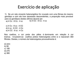 Exercício de aplicação
1) Se um rato cinzento heterozigótico for cruzado com uma fêmea do mesmo
genótipo e com ela tiver dezesseis descendentes, a proporção mais provável
para os genótipos destes últimos deverá ser:
a) 4 Cc : 8 Cc : 4 cc b) 4 CC : 8 Cc : 4 cc
c) 4 Cc : 8 cc : 4 CC
d) 4 cc : 8 CC : 4 Cc
e) 4 CC : 8 cc : 4 Cc
Nos coelhos, a cor preta dos pêlos é dominante em relação à cor
branca. Cruzaram-se coelhos pretos heterozigotos entre si e nasceram 360
filhotes. Destes, o número de heterozigotos provavelmente é:
a) zero
b) 90
c) 180
d) 270
e) 360
 