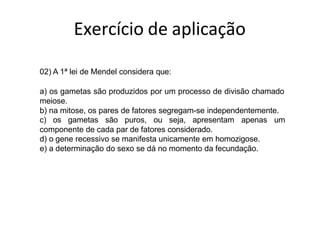 02) A 1ª lei de Mendel considera que:
a) os gametas são produzidos por um processo de divisão chamado
meiose.
b) na mitose, os pares de fatores segregam-se independentemente.
c) os gametas são puros, ou seja, apresentam apenas um
componente de cada par de fatores considerado.
d) o gene recessivo se manifesta unicamente em homozigose.
e) a determinação do sexo se dá no momento da fecundação.
Exercício de aplicação
 