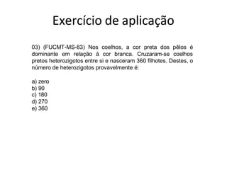 03) (FUCMT-MS-83) Nos coelhos, a cor preta dos pêlos é
dominante em relação à cor branca. Cruzaram-se coelhos
pretos heterozigotos entre si e nasceram 360 filhotes. Destes, o
número de heterozigotos provavelmente é:
a) zero
b) 90
c) 180
d) 270
e) 360
Exercício de aplicação
 